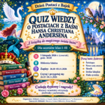 Dzień Postaci z Bajek
QUIZ WIEDZY
O POSTACIACH Z BAŚNI Hansa Christiana Andersena
„Z książką do magicznego świata baśni”

Dla uczniów klas I-III

5 listopada 2026 r. (czwartek), godz. 10.00

Biblioteka Szkolna

Zapisy: 26.10-03.11.2026

Czytaj i przygotuj się: 26.10-04.11.2026

Poznaj baśnie Andersena:
Świniopas
Nowe szaty cesarza
Słowik
Dzikie łabędzie
Mała syrenka
Czekają dyplomy i nagrody!

Wszyscy uczestnicy otrzymają pochwałę z zachowania.

Organizator: Biblioteka Szkolna w Zespole Szkolno-Przedszkolnym Nr 7 w Białymstoku

Nauczyciele: Marzena Czaban-Falkowska, Iwona Olender