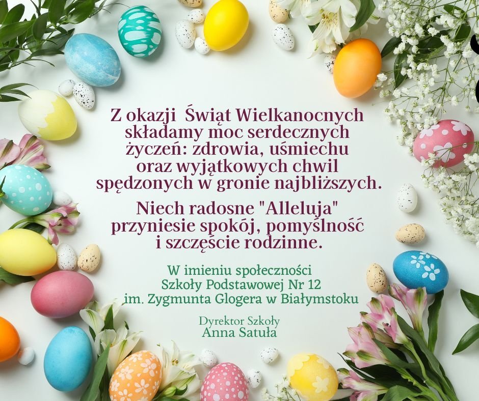 Z okazji Świąt Wielkanocnych składamy moc serdecznych życzeń: zdrowia, uśmiechu oraz wyjątkowych chwil spędzonych w gronie najbliższych. Niech radosne "Alleluja" przyniesie spokój, pomyślność oraz szczęście rodzinne. W imieniu społeczności Szkoły Podstawowej Nr 12 im. Zygmunta Glogera w Białymstoku. Dyrektor Szkoły Anna Satuła.